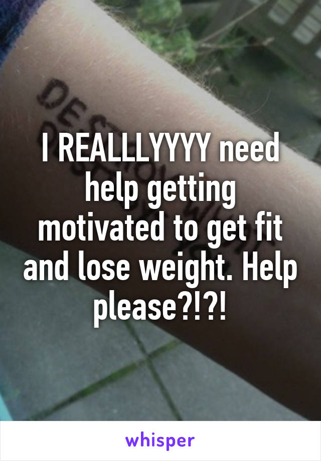 I REALLLYYYY need help getting motivated to get fit and lose weight. Help please?!?!