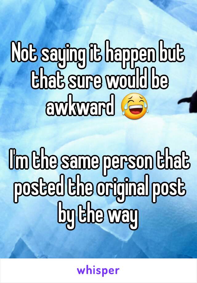 Not saying it happen but that sure would be awkward 😂 

 I'm the same person that posted the original post by the way 