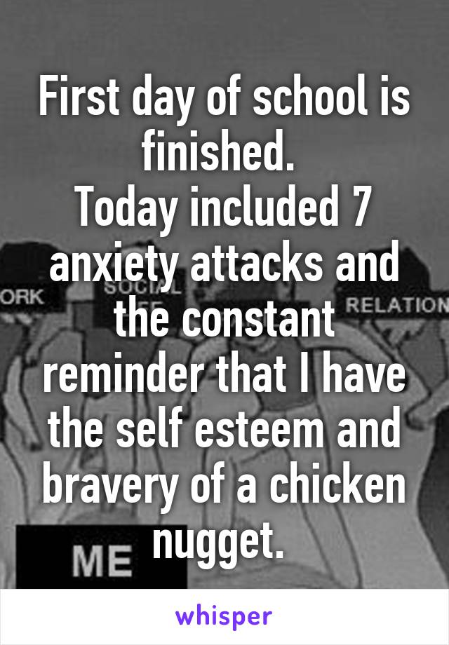 First day of school is finished. 
Today included 7 anxiety attacks and the constant reminder that I have the self esteem and bravery of a chicken nugget. 