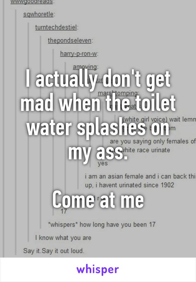 I actually don't get mad when the toilet water splashes on my ass.

Come at me