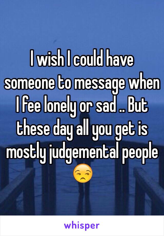 I wish I could have someone to message when I fee lonely or sad .. But these day all you get is mostly judgemental people 😒