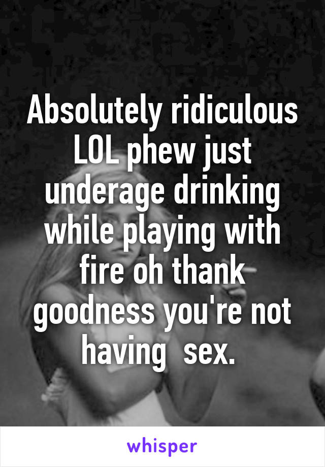 Absolutely ridiculous LOL phew just underage drinking while playing with fire oh thank goodness you're not having  sex. 