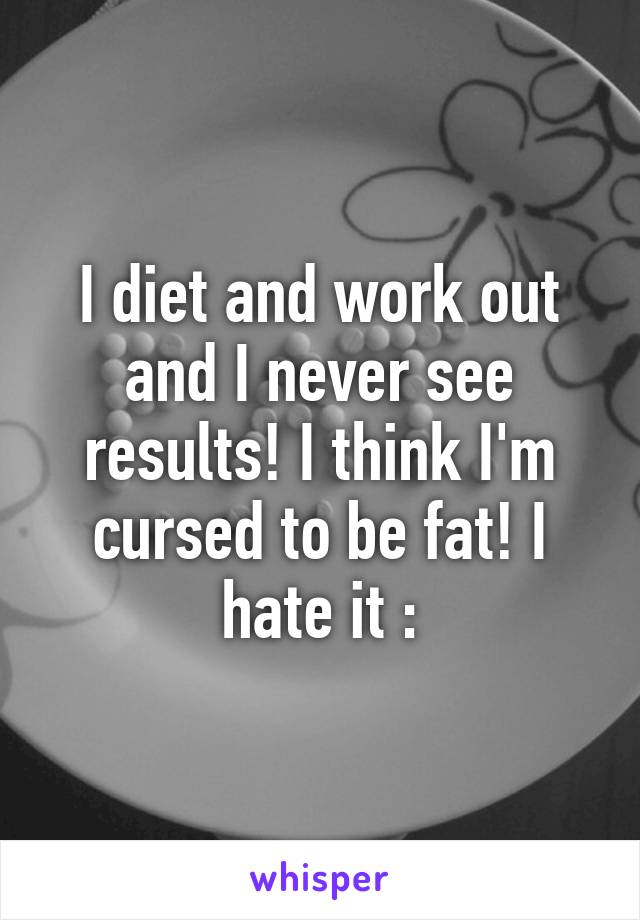 I diet and work out and I never see results! I think I'm cursed to be fat! I hate it :\