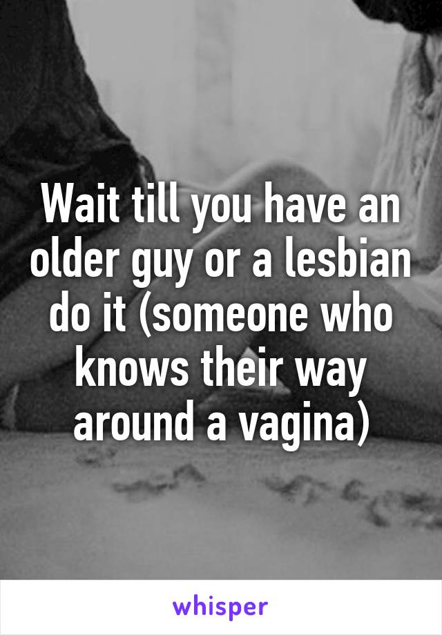 Wait till you have an older guy or a lesbian do it (someone who knows their way around a vagina)