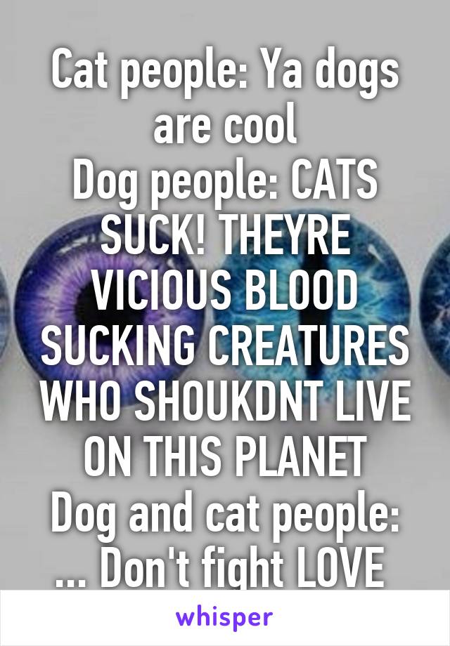 Cat people: Ya dogs are cool
Dog people: CATS SUCK! THEYRE VICIOUS BLOOD SUCKING CREATURES WHO SHOUKDNT LIVE ON THIS PLANET
Dog and cat people: ... Don't fight LOVE 