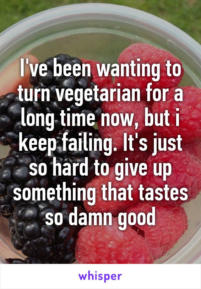 I've been wanting to turn vegetarian for a long time now, but i keep failing. It's just so hard to give up something that tastes so damn good