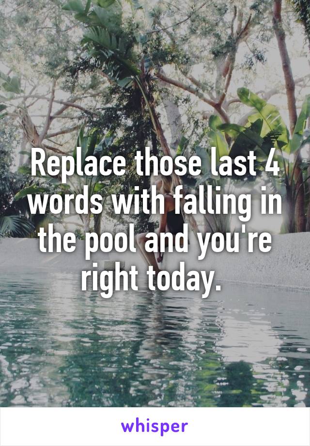 Replace those last 4 words with falling in the pool and you're right today. 