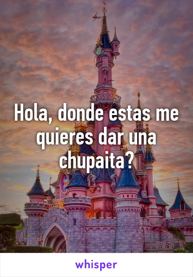 Hola, donde estas me quieres dar una chupaita?