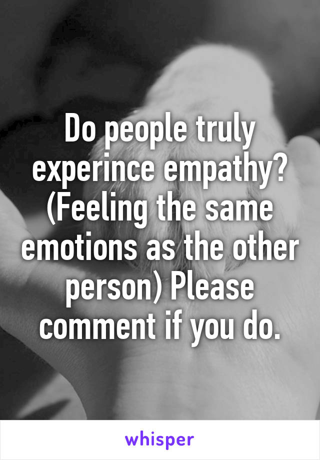 Do people truly experince empathy? (Feeling the same emotions as the other person) Please comment if you do.