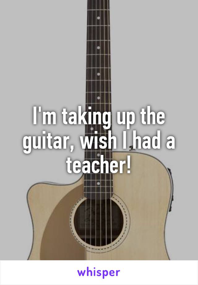 I'm taking up the guitar, wish I had a teacher!