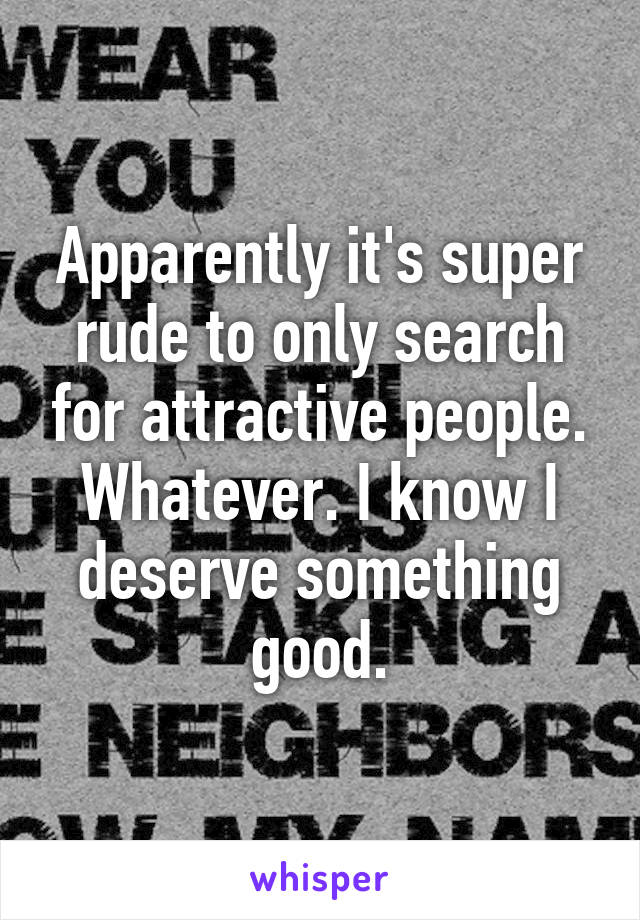 Apparently it's super rude to only search for attractive people. Whatever. I know I deserve something good.