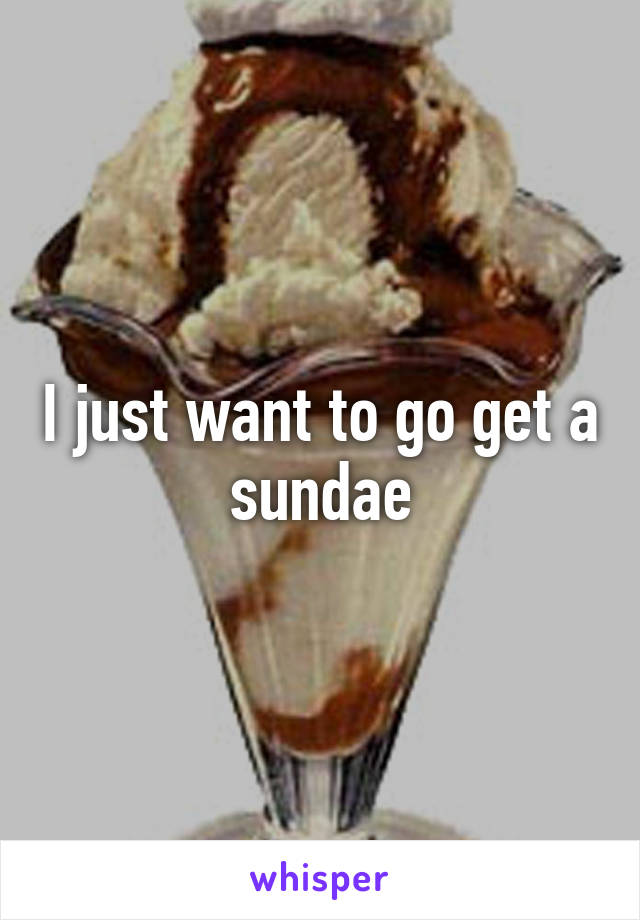 I just want to go get a sundae