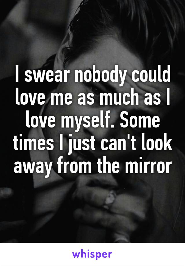 I swear nobody could love me as much as I love myself. Some times I just can't look away from the mirror 