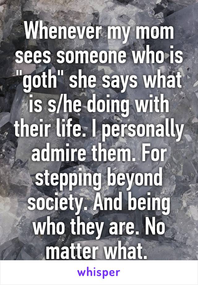 Whenever my mom sees someone who is "goth" she says what is s/he doing with their life. I personally admire them. For stepping beyond society. And being who they are. No matter what. 