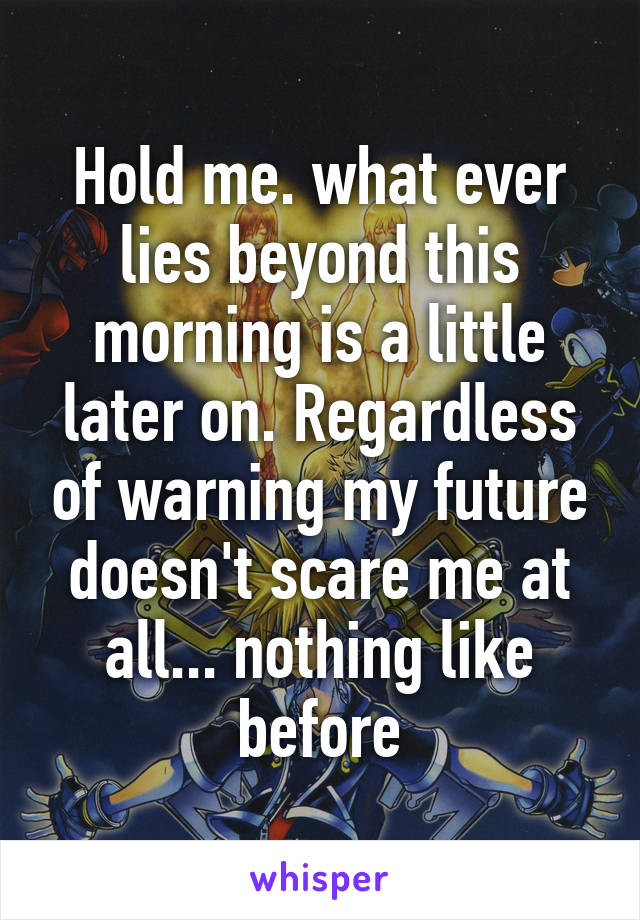 Hold me. what ever lies beyond this morning is a little later on. Regardless of warning my future doesn't scare me at all... nothing like before