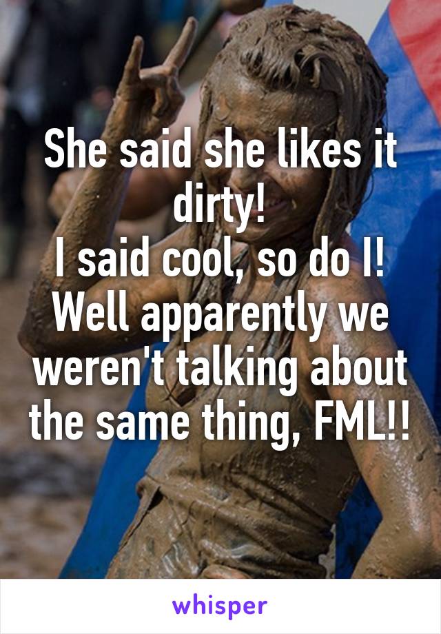 She said she likes it dirty!
I said cool, so do I!
Well apparently we weren't talking about the same thing, FML!! 