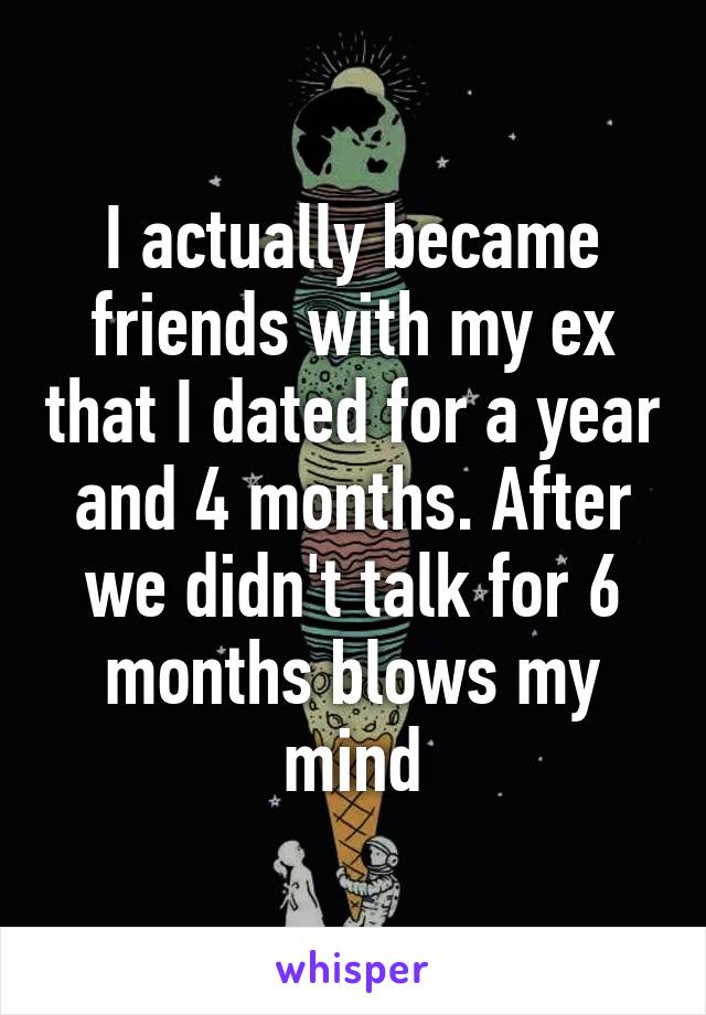 I actually became friends with my ex that I dated for a year and 4 months. After we didn't talk for 6 months blows my mind