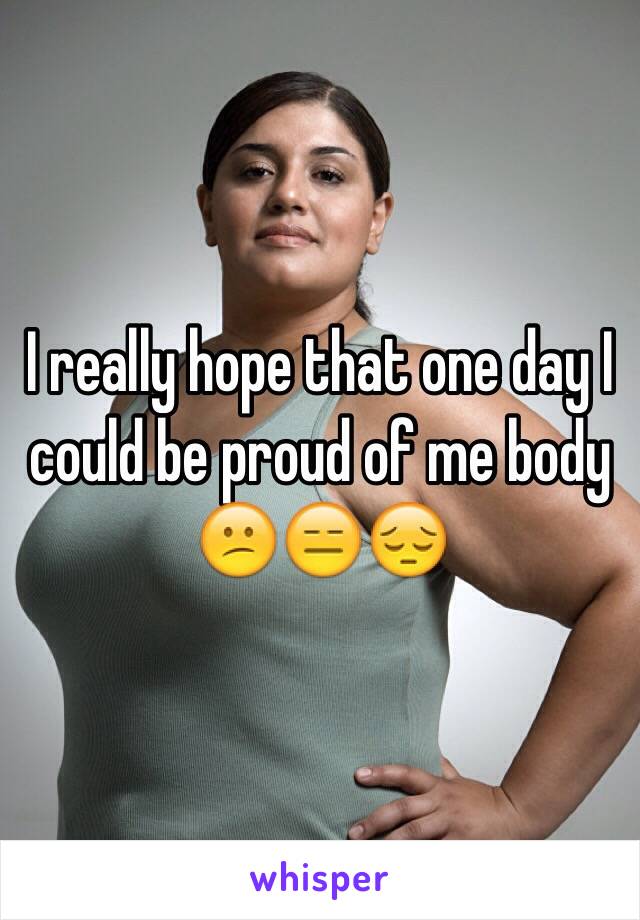 I really hope that one day I could be proud of me body 😕😑😔