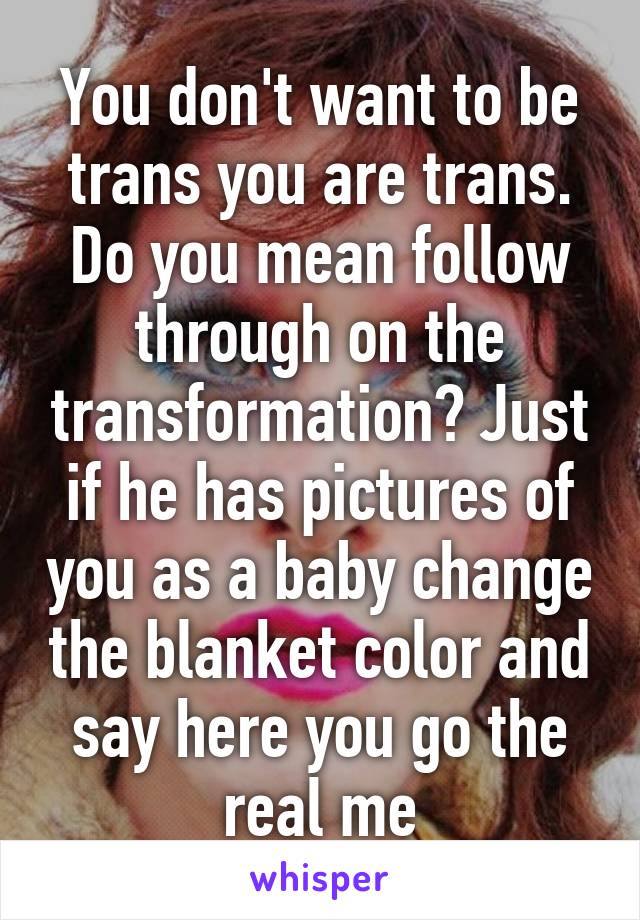 You don't want to be trans you are trans. Do you mean follow through on the transformation? Just if he has pictures of you as a baby change the blanket color and say here you go the real me