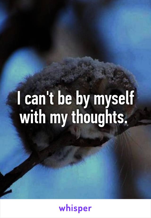 I can't be by myself with my thoughts. 