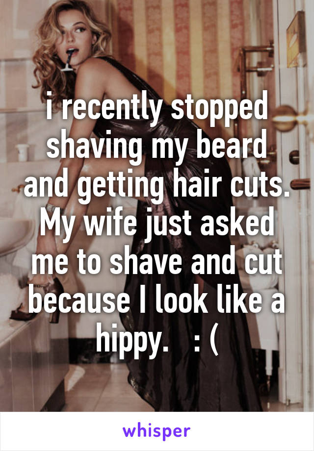 i recently stopped shaving my beard and getting hair cuts. My wife just asked me to shave and cut because I look like a hippy.   : (