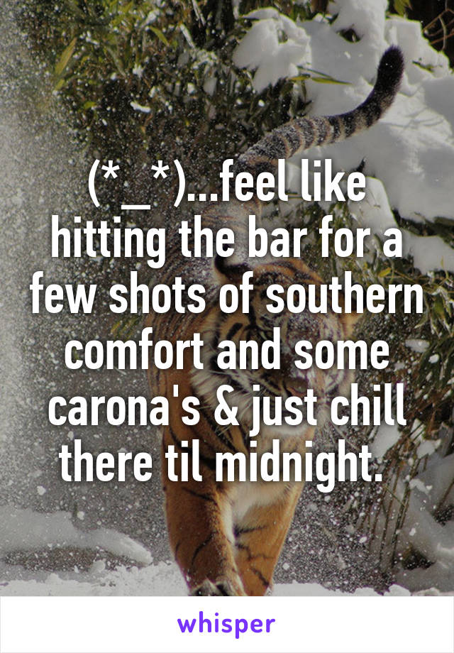 (*_*)...feel like hitting the bar for a few shots of southern comfort and some carona's & just chill there til midnight. 