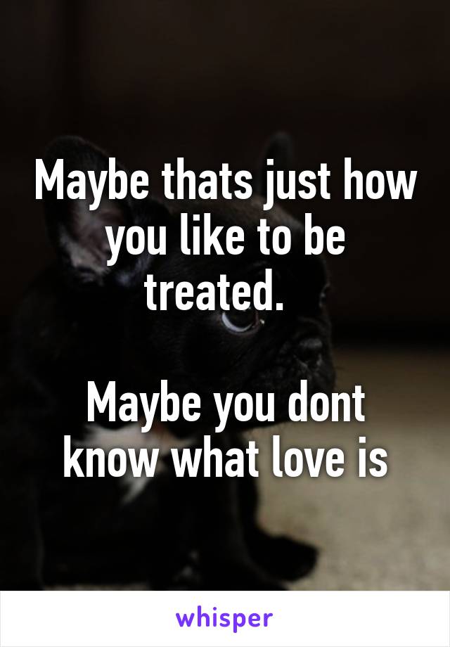 Maybe thats just how you like to be treated.  

Maybe you dont know what love is