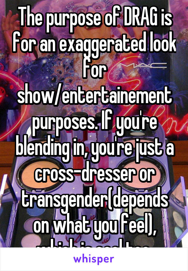 The purpose of DRAG is for an exaggerated look for show/entertainement purposes. If you're blending in, you're just a cross-dresser or transgender(depends on what you feel), which is cool too.