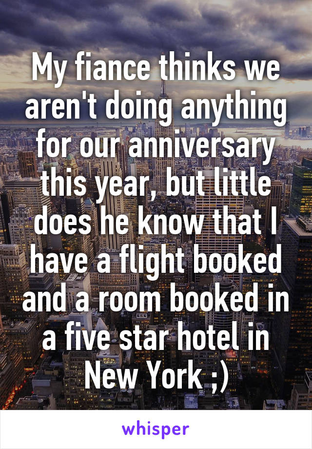 My fiance thinks we aren't doing anything for our anniversary this year, but little does he know that I have a flight booked and a room booked in a five star hotel in New York ;)