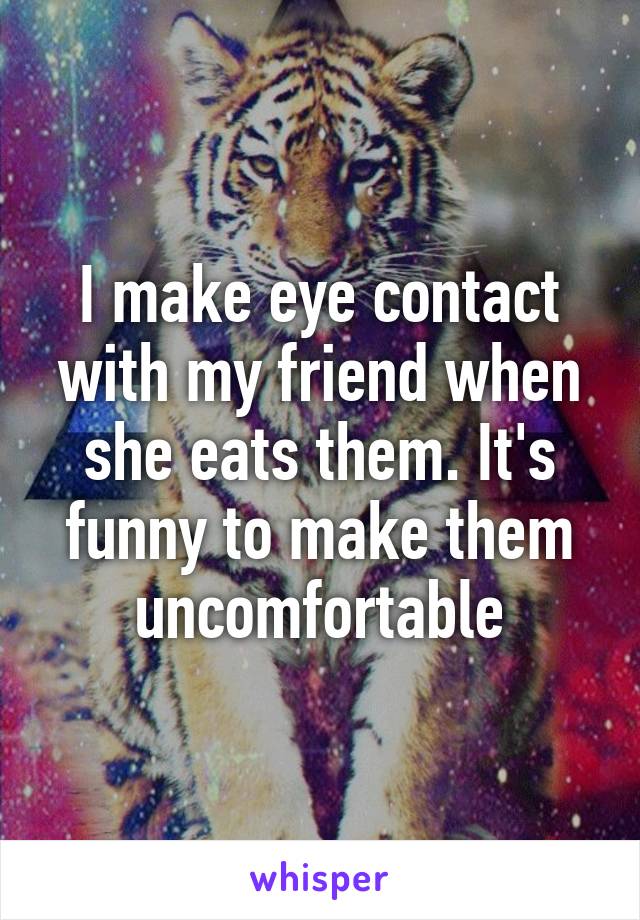 I make eye contact with my friend when she eats them. It's funny to make them uncomfortable