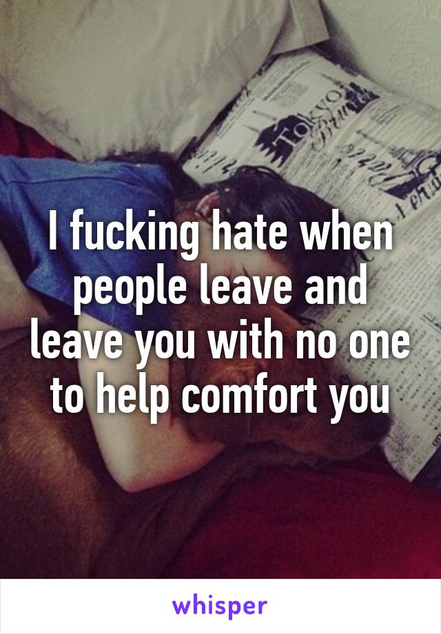 I fucking hate when people leave and leave you with no one to help comfort you