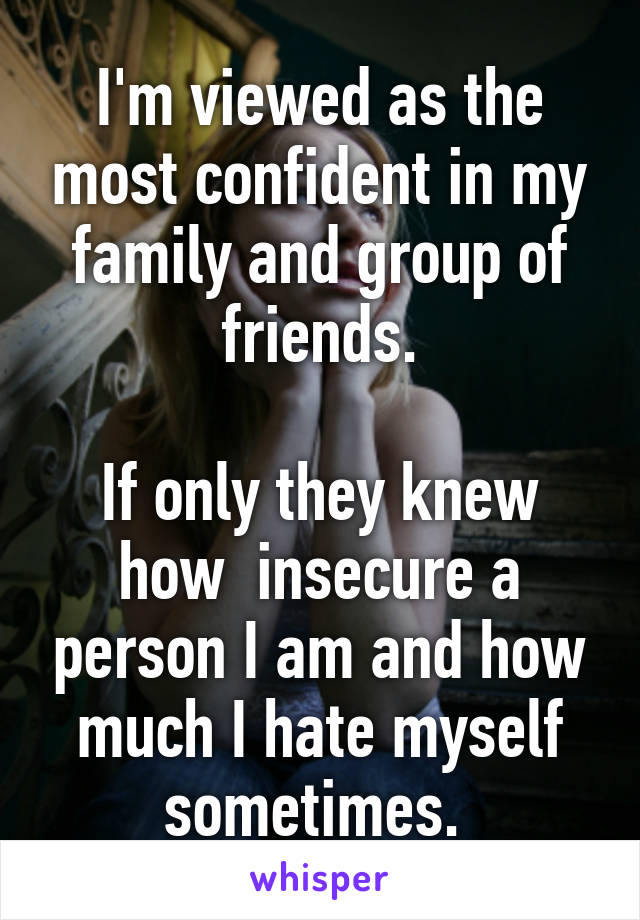 I'm viewed as the most confident in my family and group of friends.

If only they knew how  insecure a person I am and how much I hate myself sometimes. 