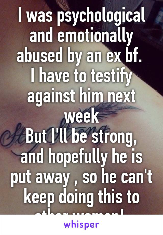 I was psychological and emotionally abused by an ex bf. 
I have to testify against him next week
But I'll be strong, and hopefully he is put away , so he can't keep doing this to other women! 