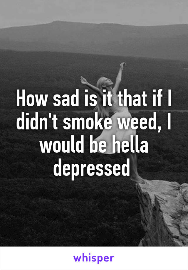 How sad is it that if I didn't smoke weed, I would be hella depressed 