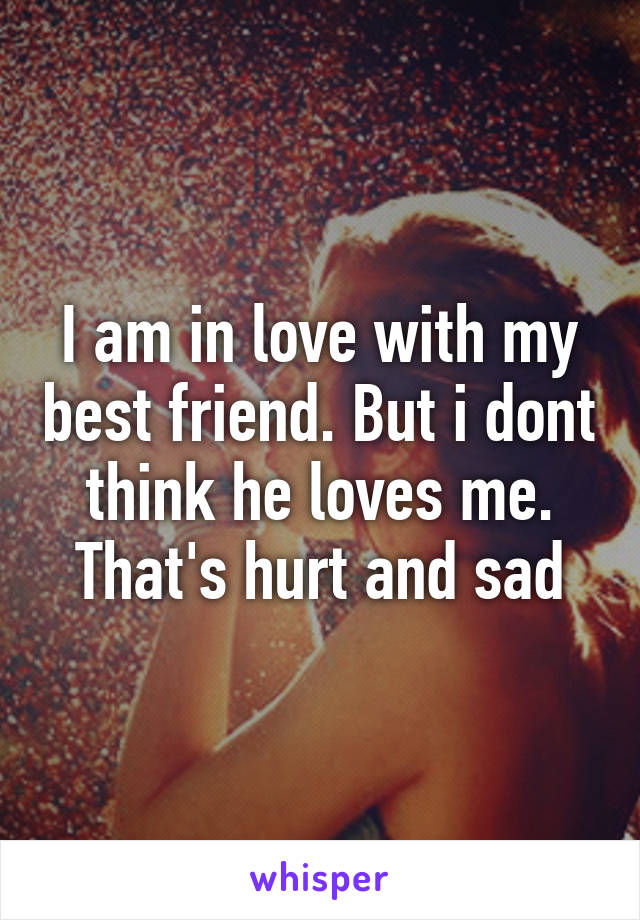 I am in love with my best friend. But i dont think he loves me. That's hurt and sad