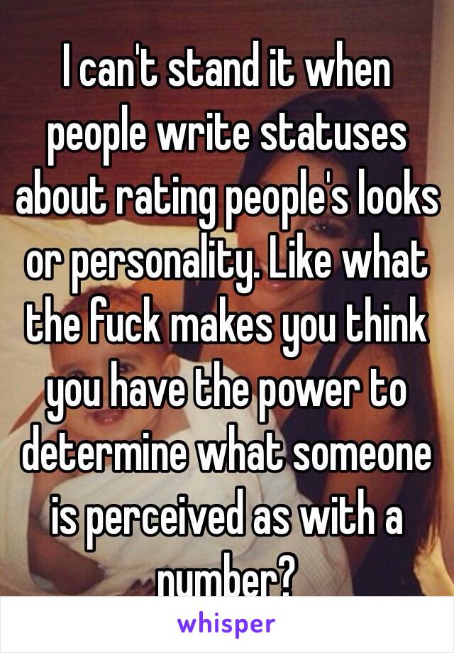 I can't stand it when people write statuses about rating people's looks or personality. Like what the fuck makes you think you have the power to determine what someone is perceived as with a number? 