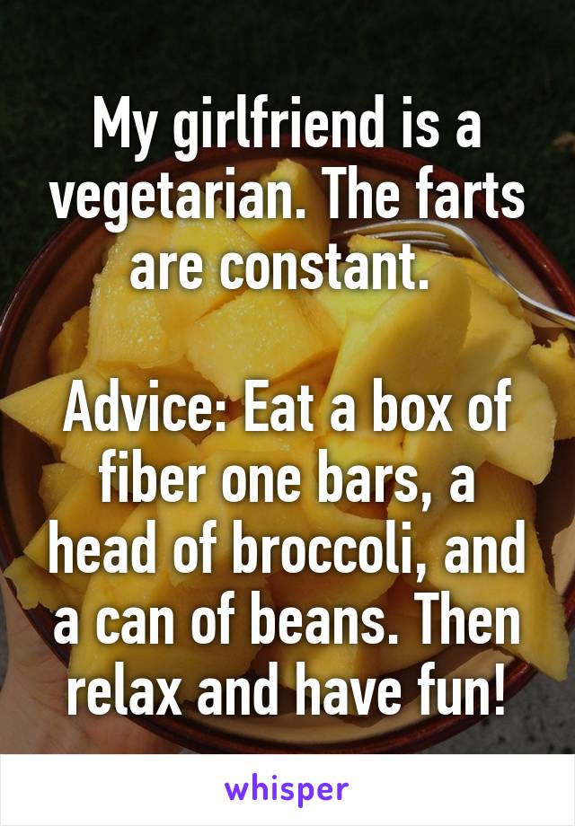 My girlfriend is a vegetarian. The farts are constant. 

Advice: Eat a box of fiber one bars, a head of broccoli, and a can of beans. Then relax and have fun!