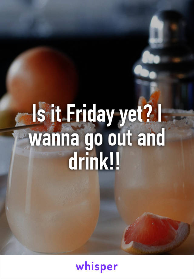 Is it Friday yet? I wanna go out and drink!! 