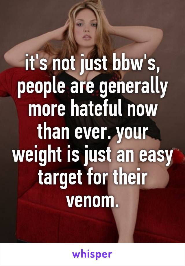 it's not just bbw's, people are generally more hateful now than ever. your weight is just an easy target for their venom.