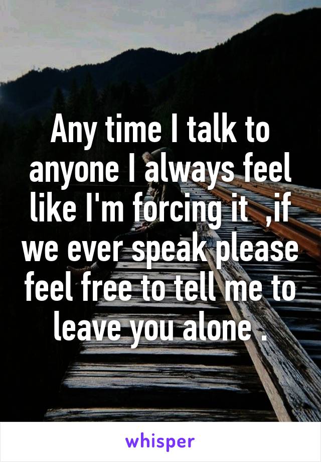 Any time I talk to anyone I always feel like I'm forcing it  ,if we ever speak please feel free to tell me to leave you alone .