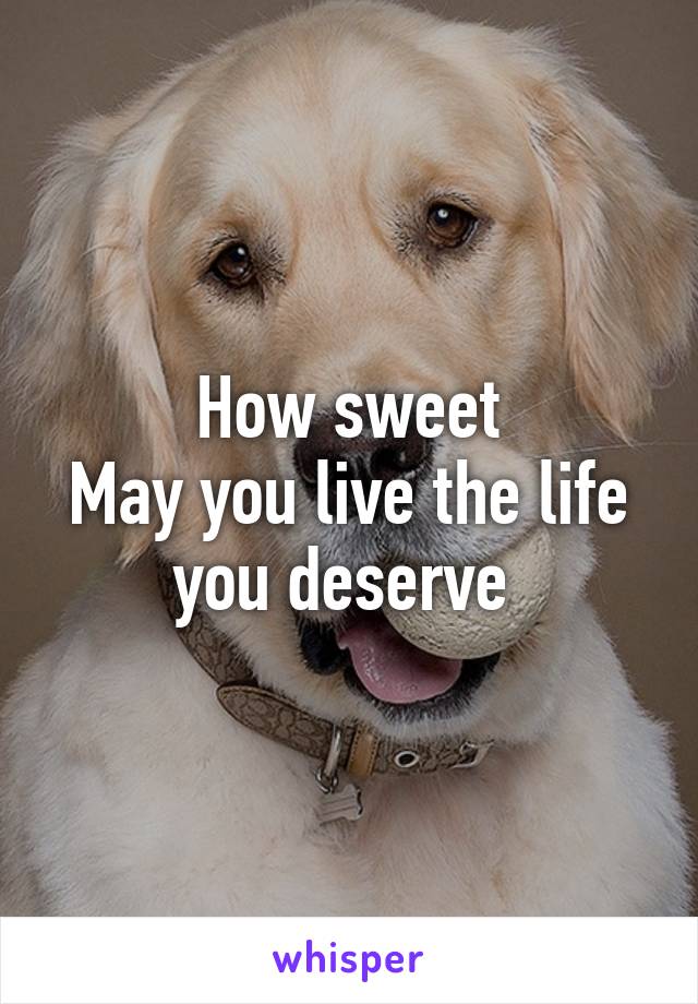 How sweet
May you live the life you deserve 