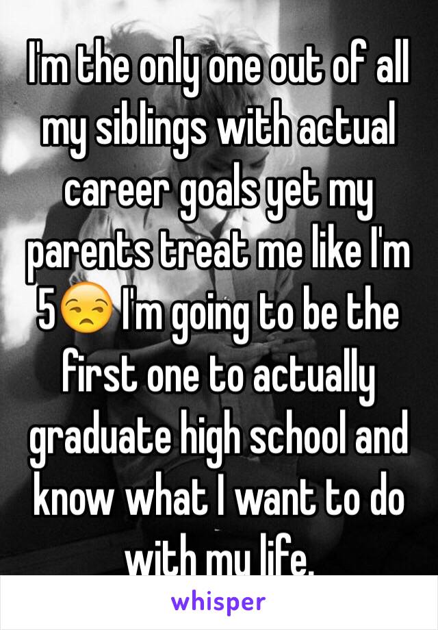 I'm the only one out of all my siblings with actual career goals yet my parents treat me like I'm 5😒 I'm going to be the first one to actually graduate high school and know what I want to do with my life.