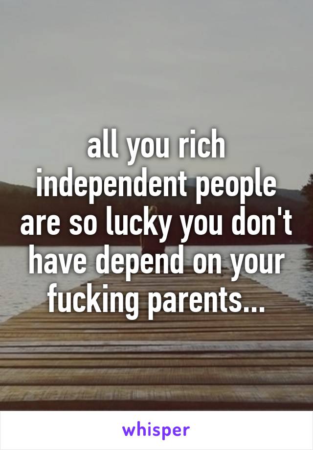 all you rich independent people are so lucky you don't have depend on your fucking parents...