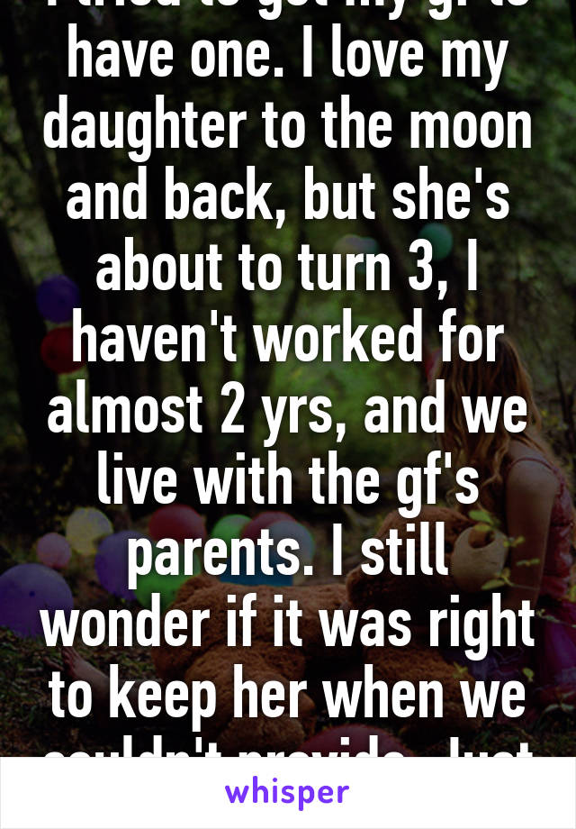 I tried to get my gf to have one. I love my daughter to the moon and back, but she's about to turn 3, I haven't worked for almost 2 yrs, and we live with the gf's parents. I still wonder if it was right to keep her when we couldn't provide. Just food for thought. 