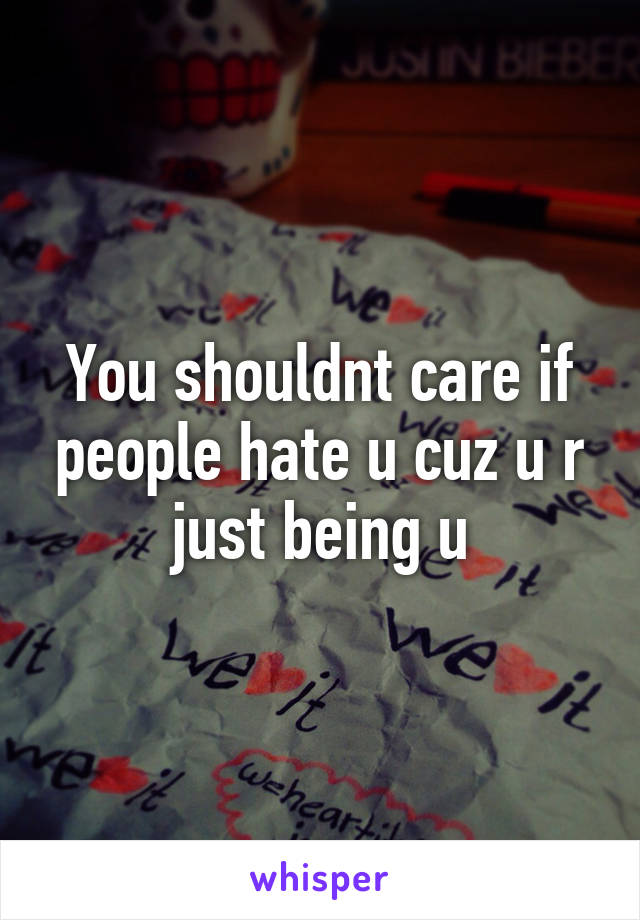 You shouldnt care if people hate u cuz u r just being u