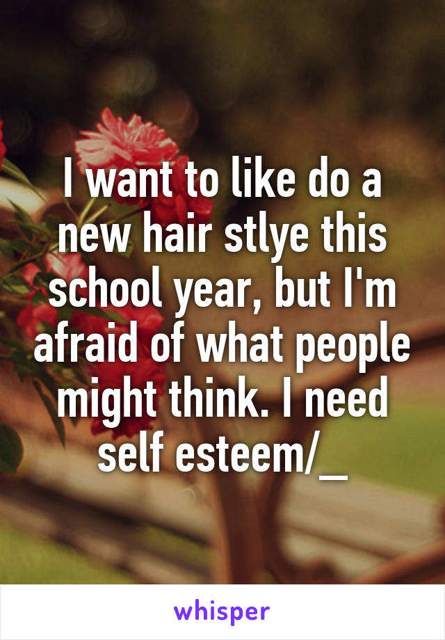 I want to like do a new hair stlye this school year, but I'm afraid of what people might think. I need self esteem/_\