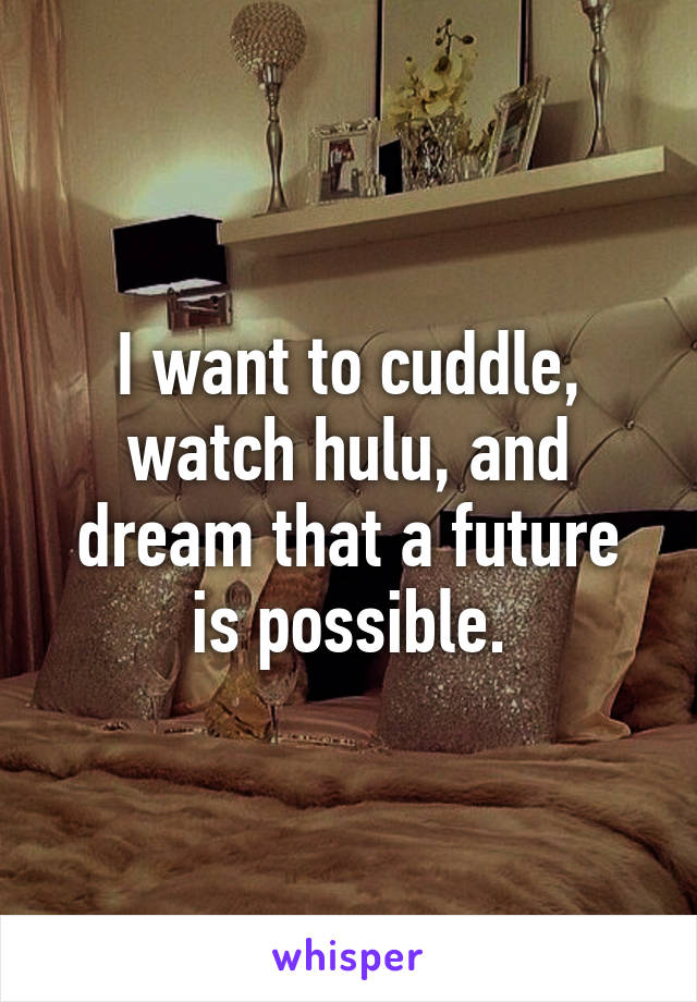 I want to cuddle, watch hulu, and dream that a future is possible.