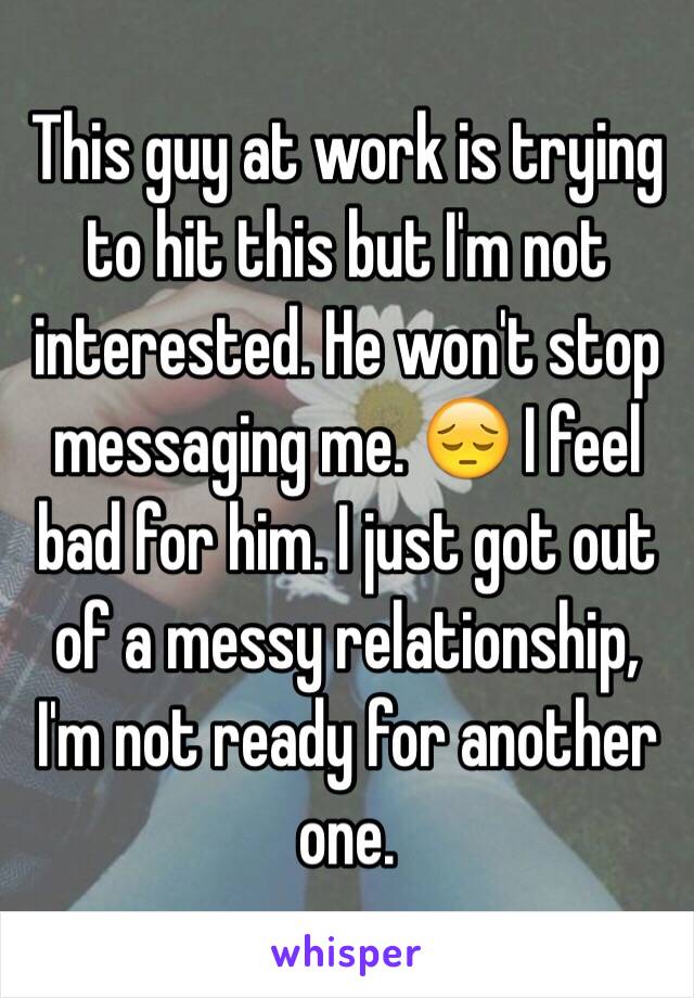 This guy at work is trying to hit this but I'm not interested. He won't stop messaging me. 😔 I feel bad for him. I just got out of a messy relationship, I'm not ready for another one. 