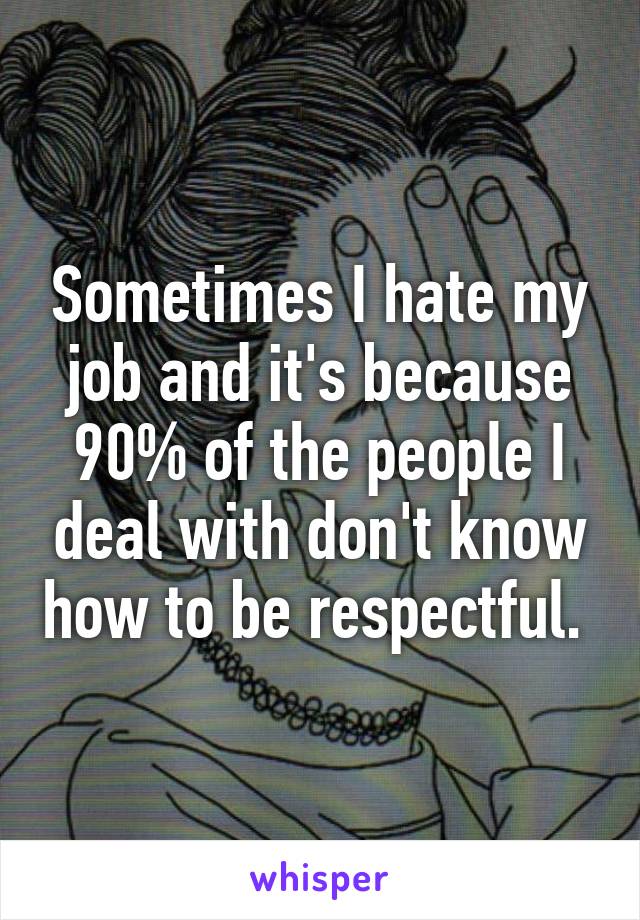 Sometimes I hate my job and it's because 90% of the people I deal with don't know how to be respectful. 