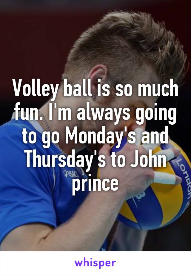 Volley ball is so much fun. I'm always going to go Monday's and Thursday's to John prince